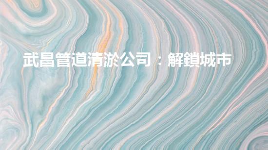 武昌管道清淤公司：解鎖城市血脈，重塑流動之道！